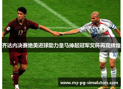齐达内决赛绝美进球助力皇马捧起冠军奖杯再现辉煌 齐达内决赛绝美进球助力皇马捧起冠军奖杯再现辉煌