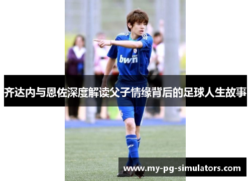 齐达内与恩佐深度解读父子情缘背后的足球人生故事 齐达内与恩佐深度解读父子情缘背后的足球人生故事