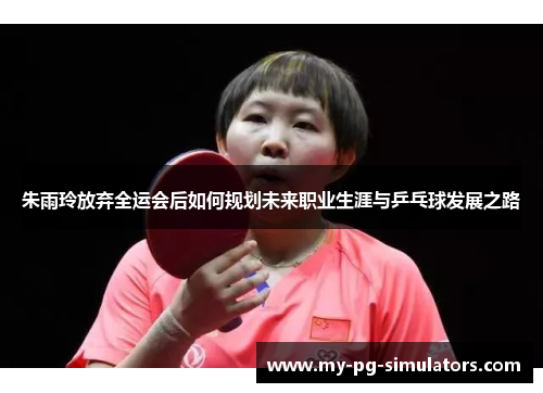 朱雨玲放弃全运会后如何规划未来职业生涯与乒乓球发展之路