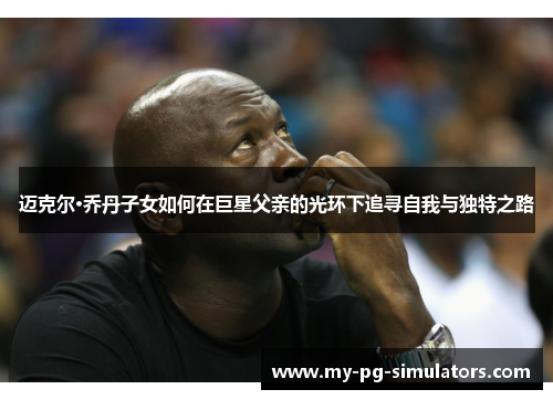 迈克尔·乔丹子女如何在巨星父亲的光环下追寻自我与独特之路 迈克尔·乔丹子女如何在巨星父亲的光环下追寻自我与独特之路