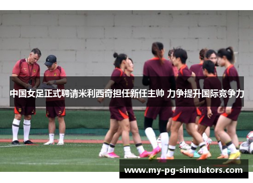 中国女足正式聘请米利西奇担任新任主帅 力争提升国际竞争力