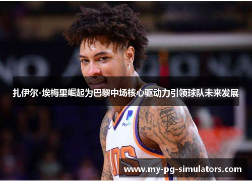 扎伊尔-埃梅里崛起为巴黎中场核心驱动力引领球队未来发展 扎伊尔-埃梅里崛起为巴黎中场核心驱动力引领球队未来发展