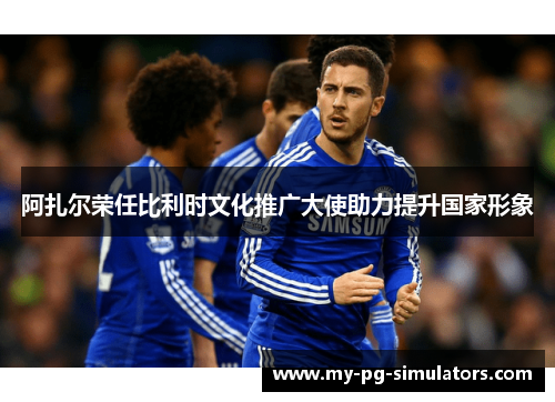 阿扎尔荣任比利时文化推广大使助力提升国家形象 阿扎尔荣任比利时文化推广大使助力提升国家形象