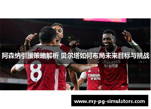 阿森纳引援策略解析 贝尔塔如何布局未来目标与挑战 阿森纳引援策略解析 贝尔塔如何布局未来目标与挑战